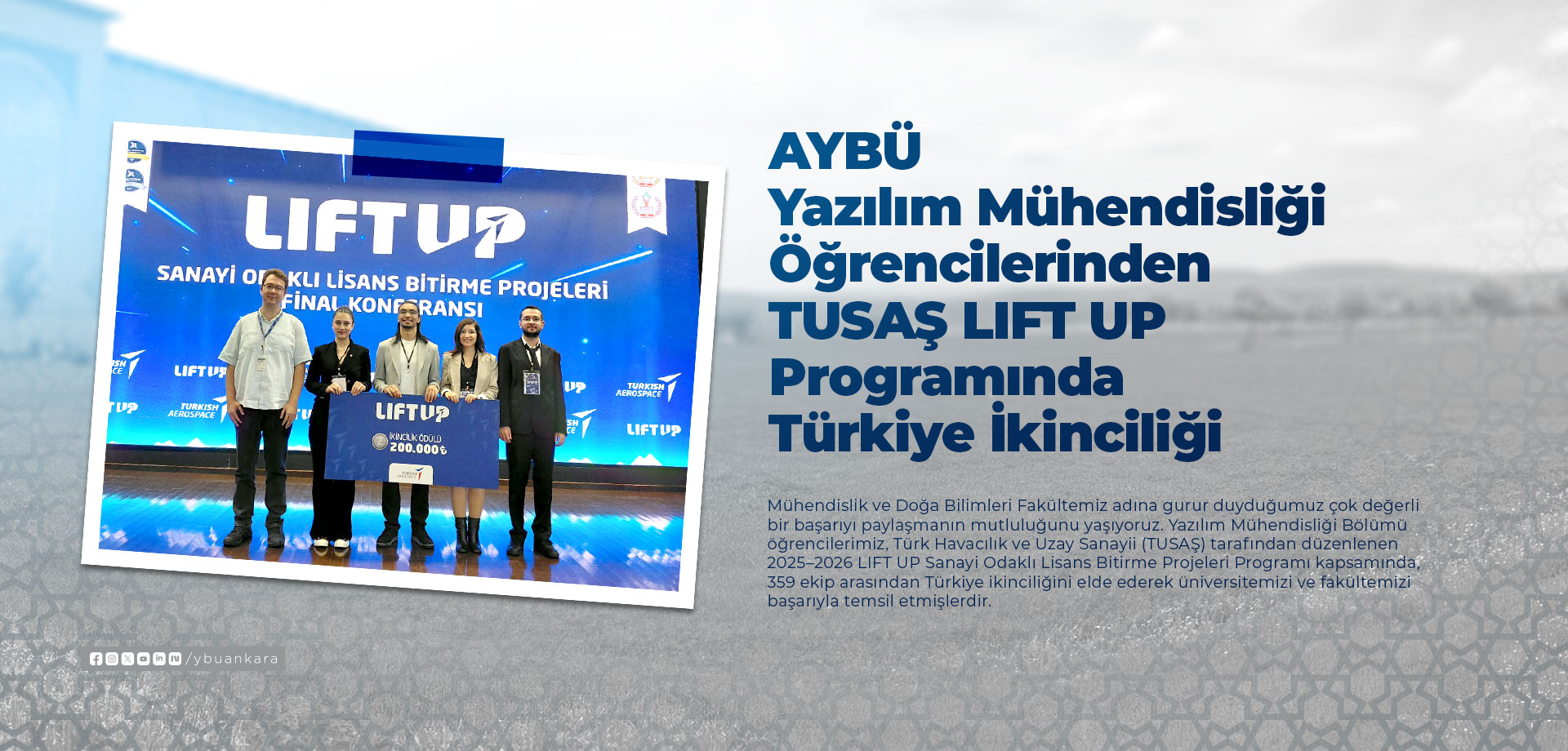 AYBÜ Yazılım Mühendisliği Öğrencilerinden TUSAŞ LIFT UP Programında Türkiye İkinciliği Afişi. Mühendislik ve Doğa Bilimleri Fakültemiz adına gurur duyduğumuz çok değerli bir başarıyı paylaşmanın mutluluğunu yaşıyoruz. Yazılım Mühendisliği Bölümü öğrencilerimiz, Türk Havacılık ve Uzay Sanayii (TUSAŞ) tarafından düzenlenen 2025–2026 LIFT UP Sanayi Odaklı Lisans Bitirme Projeleri Programı kapsamında, 359 ekip arasından Türkiye ikinciliğini elde ederek üniversitemizi ve fakültemizi başarıyla temsil etmişlerdir.