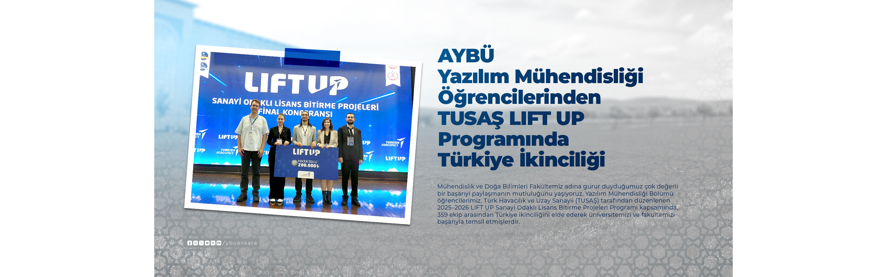 AYBÜ Yazılım Mühendisliği Öğrencilerinden TUSAŞ LIFT UP Programında Türkiye İkinciliği Afişi. Mühendislik ve Doğa Bilimleri Fakültemiz adına gurur duyduğumuz çok değerli bir başarıyı paylaşmanın mutluluğunu yaşıyoruz. Yazılım Mühendisliği Bölümü öğrencilerimiz, Türk Havacılık ve Uzay Sanayii (TUSAŞ) tarafından düzenlenen 2025–2026 LIFT UP Sanayi Odaklı Lisans Bitirme Projeleri Programı kapsamında, 359 ekip arasından Türkiye ikinciliğini elde ederek üniversitemizi ve fakültemizi başarıyla temsil etmişlerdir.