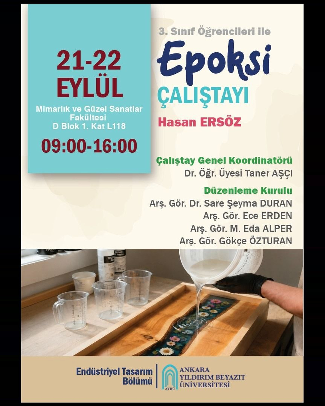 3. Sınıf Öğrencileri İçin Epoksi Çalıştayı  Tarih: 21–22 Eylül 2026 Saat: 09.00–16.00 Yer: Mimarlık ve Güzel Sanatlar Fakültesi, D Blok 1. Kat, L118  Etkinlik Metni: Ankara Yıldırım Beyazıt Üniversitesi Mimarlık ve Güzel Sanatlar Fakültesi Endüstriyel Tasarım Bölümü 3. sınıf öğrencilerine yönelik Epoksi Çalıştayı, 21–22 Eylül 2026 tarihlerinde gerçekleştirilecektir.  Hasan Ersöz yürütücülüğünde gerçekleştirilecek çalıştayda öğrencilerin epoksi malzemeyi ve uygulama süreçlerini deneyimlemeleri amaçlanmaktadır.  Çalıştay Genel Koordinatörü: Dr. Öğr. Üyesi Taner AŞÇI Düzenleme Kurulu: Arş. Gör. Dr. Sare Şeyma DURAN, Arş. Gör. Ece ERDEN, Arş. Gör. M. Eda ALPER, Arş. Gör. Gökçe ÖZTURAN